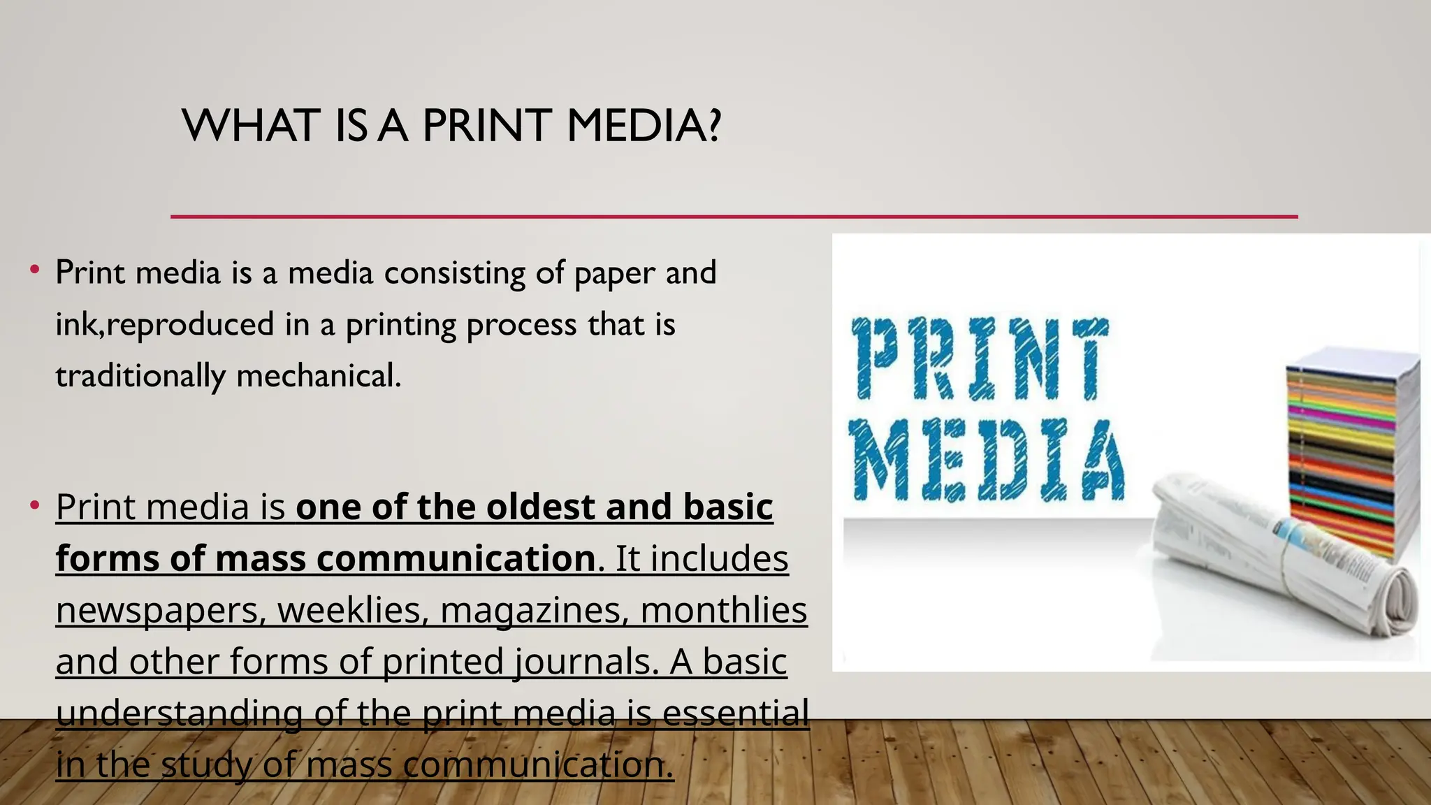 WHAT IS A PRINT MEDIA?
• Print media is a media consisting of paper and
ink,reproduced in a printing process that is
traditionally mechanical.
• Print media is one of the oldest and basic
forms of mass communication. It includes
newspapers, weeklies, magazines, monthlies
and other forms of printed journals. A basic
understanding of the print media is essential
in the study of mass communication.
 