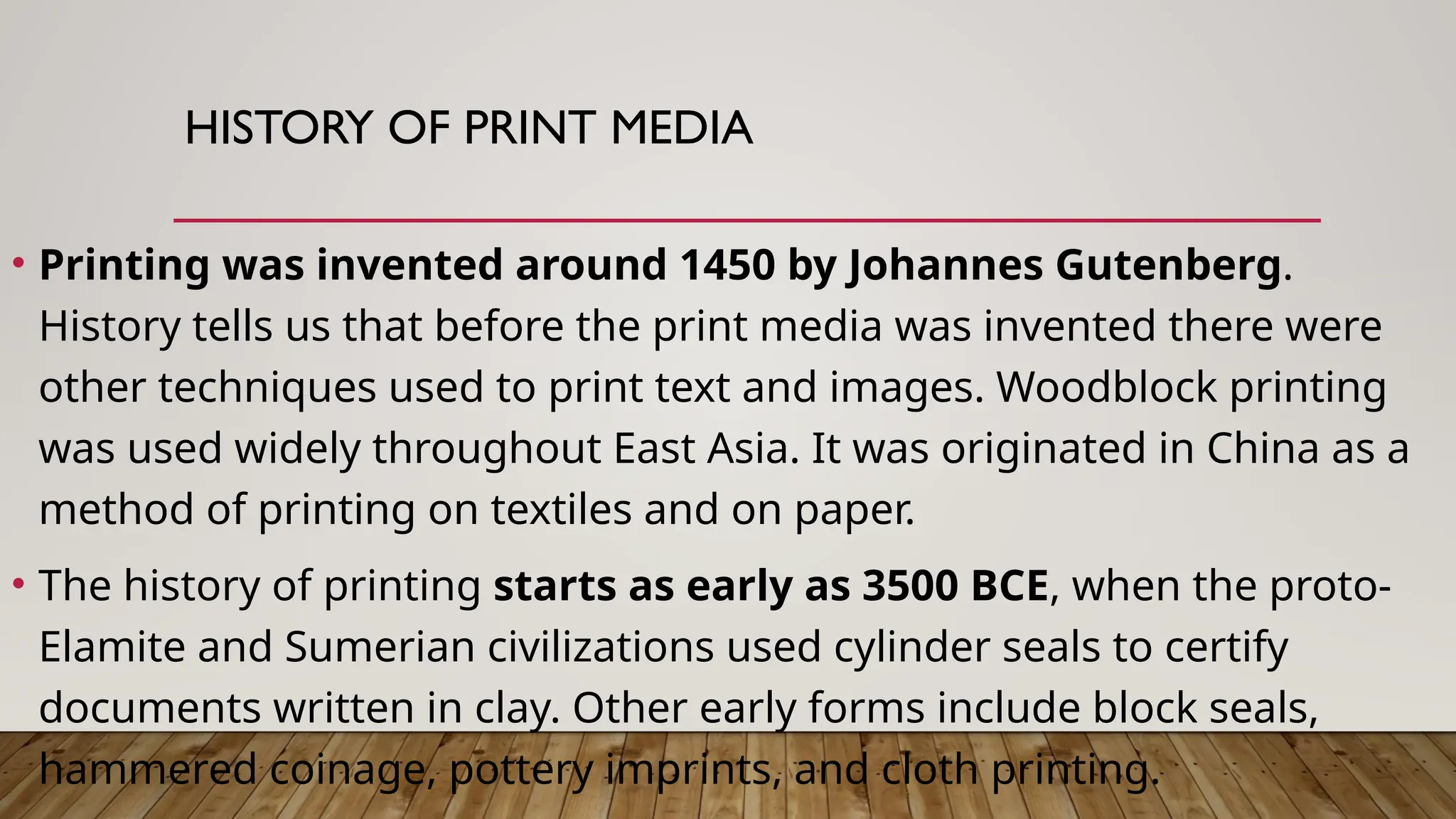 HISTORY OF PRINT MEDIA
• Printing was invented around 1450 by Johannes Gutenberg.
History tells us that before the print media was invented there were
other techniques used to print text and images. Woodblock printing
was used widely throughout East Asia. It was originated in China as a
method of printing on textiles and on paper.
• The history of printing starts as early as 3500 BCE, when the proto-
Elamite and Sumerian civilizations used cylinder seals to certify
documents written in clay. Other early forms include block seals,
hammered coinage, pottery imprints, and cloth printing.
 