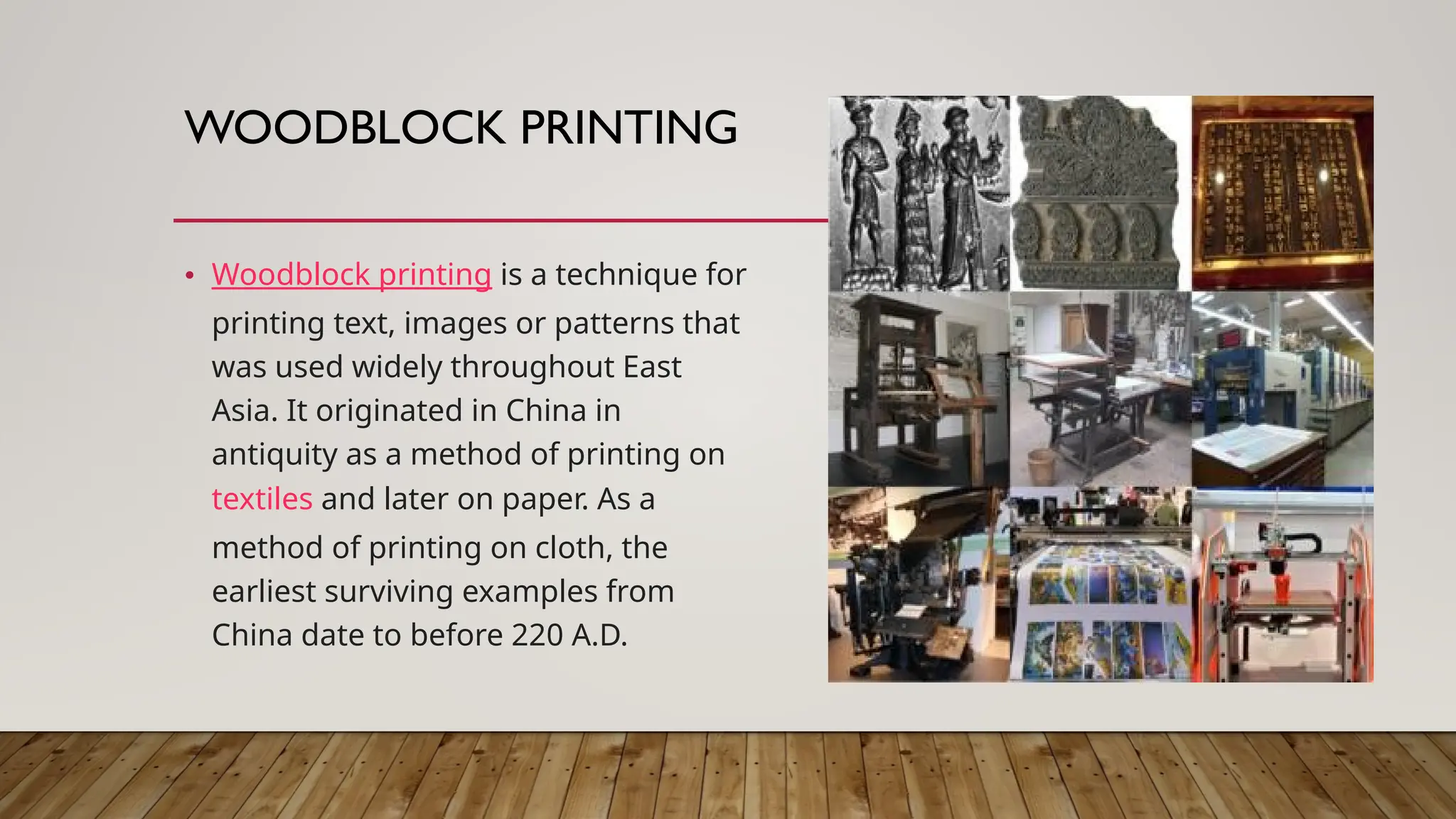 WOODBLOCK PRINTING
• Woodblock printing is a technique for
printing text, images or patterns that
was used widely throughout East
Asia. It originated in China in
antiquity as a method of printing on
textiles and later on paper. As a
method of printing on cloth, the
earliest surviving examples from
China date to before 220 A.D.
 