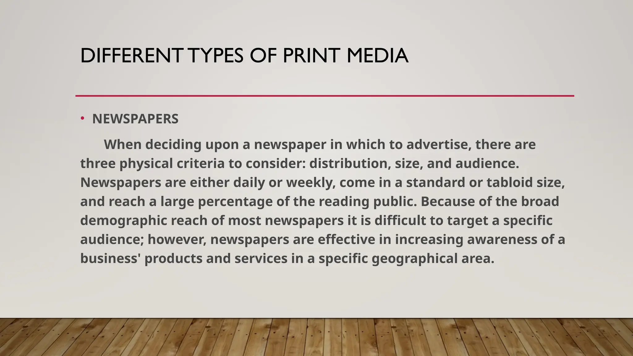 DIFFERENT TYPES OF PRINT MEDIA
• NEWSPAPERS
When deciding upon a newspaper in which to advertise, there are
three physical criteria to consider: distribution, size, and audience.
Newspapers are either daily or weekly, come in a standard or tabloid size,
and reach a large percentage of the reading public. Because of the broad
demographic reach of most newspapers it is difficult to target a specific
audience; however, newspapers are effective in increasing awareness of a
business' products and services in a specific geographical area.
 