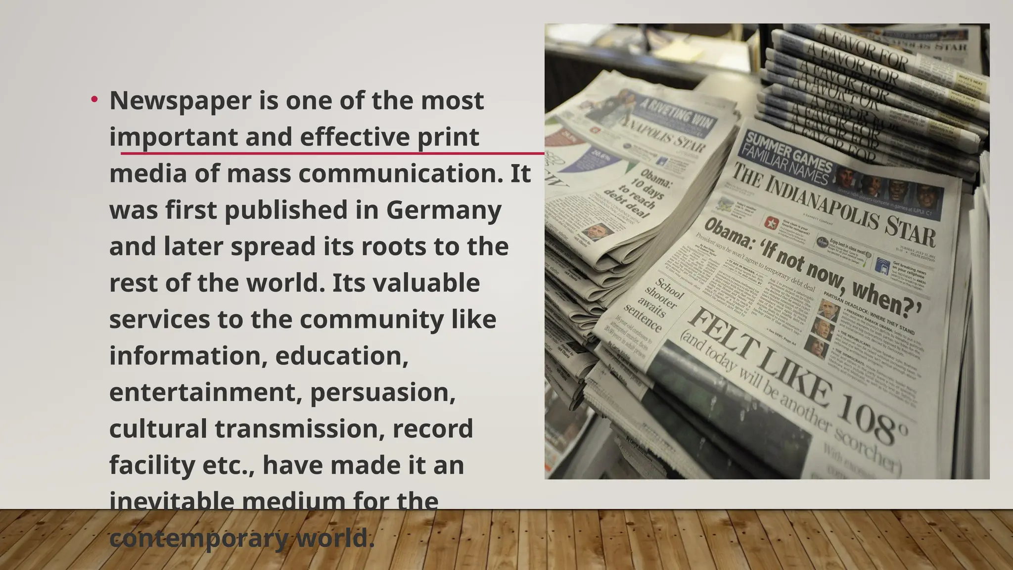 • Newspaper is one of the most
important and effective print
media of mass communication. It
was first published in Germany
and later spread its roots to the
rest of the world. Its valuable
services to the community like
information, education,
entertainment, persuasion,
cultural transmission, record
facility etc., have made it an
inevitable medium for the
contemporary world.
 