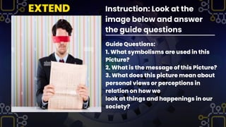 Instruction: Look at the
image below and answer
the guide questions
Guide Questions:
1. What symbolisms are used in this
Picture?
2. What is the message of this Picture?
3. What does this picture mean about
personal views or perceptions in
relation on how we
look at things and happenings in our
society?
EXTEND
 