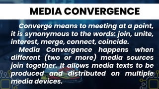 MEDIA CONVERGENCE
Converge means to meeting at a point,
it is synonymous to the words: join, unite,
interest, merge, connect, coincide.
Media Convergence happens when
different (two or more) media sources
join together. It allows media texts to be
produced and distributed on multiple
media devices.
 