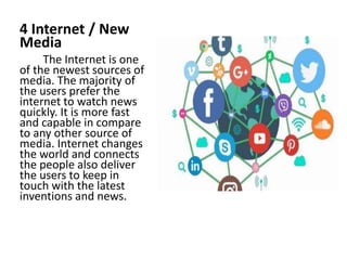 4 Internet / New
Media
The Internet is one
of the newest sources of
media. The majority of
the users prefer the
internet to watch news
quickly. It is more fast
and capable in compare
to any other source of
media. Internet changes
the world and connects
the people also deliver
the users to keep in
touch with the latest
inventions and news.
 