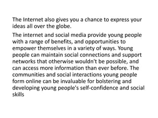The Internet also gives you a chance to express your
ideas all over the globe.
The internet and social media provide young people
with a range of benefits, and opportunities to
empower themselves in a variety of ways. Young
people can maintain social connections and support
networks that otherwise wouldn't be possible, and
can access more information than ever before. The
communities and social interactions young people
form online can be invaluable for bolstering and
developing young people's self-confidence and social
skills
 