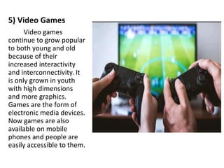 5) Video Games
Video games
continue to grow popular
to both young and old
because of their
increased interactivity
and interconnectivity. It
is only grown in youth
with high dimensions
and more graphics.
Games are the form of
electronic media devices.
Now games are also
available on mobile
phones and people are
easily accessible to them.
 