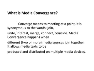 What is Media Convergence?
Converge means to meeting at a point, it is
synonymous to the words: join,
unite, interest, merge, connect, coincide. Media
Convergence happens when
different (two or more) media sources join together.
It allows media texts to be
produced and distributed on multiple media devices.
 