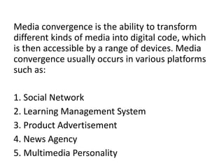 Media convergence is the ability to transform
different kinds of media into digital code, which
is then accessible by a range of devices. Media
convergence usually occurs in various platforms
such as:
1. Social Network
2. Learning Management System
3. Product Advertisement
4. News Agency
5. Multimedia Personality
 