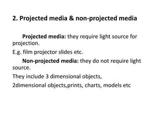 2. Projected media & non-projected media
Projected media: they require light source for
projection.
E.g. film projector slides etc.
Non-projected media: they do not require light
source.
They include 3 dimensional objects,
2dimensional objects,prints, charts, models etc
 