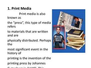 1. Print Media
Print media is also
known as
the “press”, this type of media
refers
to materials that are written
and are
physically distributed. Perhaps
the
most significant event in the
history of
printing is the invention of the
printing press by Johannes
 