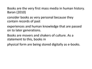 Books are the very first mass media in human history.
Baran (2010)
consider books as very personal because they
contain records of past
experiences and human knowledge that are passed
on to later generations.
Books are movers and shakers of culture. As a
statement to this, books in
physical form are being stored digitally as e-books.
 