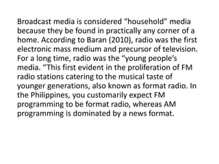 Broadcast media is considered “household” media
because they be found in practically any corner of a
home. According to Baran (2010), radio was the first
electronic mass medium and precursor of television.
For a long time, radio was the “young people’s
media. “This first evident in the proliferation of FM
radio stations catering to the musical taste of
younger generations, also known as format radio. In
the Philippines, you customarily expect FM
programming to be format radio, whereas AM
programming is dominated by a news format.
 