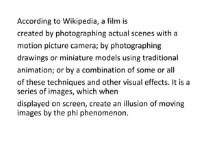According to Wikipedia, a film is
created by photographing actual scenes with a
motion picture camera; by photographing
drawings or miniature models using traditional
animation; or by a combination of some or all
of these techniques and other visual effects. It is a
series of images, which when
displayed on screen, create an illusion of moving
images by the phi phenomenon.
 