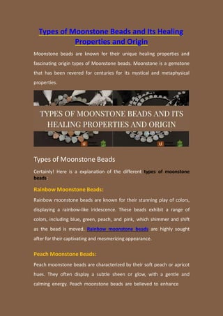 Types of Moonstone Beads and Its Healing
Properties and Origin
Moonstone beads are known for their unique healing properties and
fascinating origin types of Moonstone beads. Moonstone is a gemstone
that has been revered for centuries for its mystical and metaphysical
properties.
Types of Moonstone Beads
Certainly! Here is a explanation of the different types of moonstone
beads:
Rainbow Moonstone Beads:
Rainbow moonstone beads are known for their stunning play of colors,
displaying a rainbow-like iridescence. These beads exhibit a range of
colors, including blue, green, peach, and pink, which shimmer and shift
as the bead is moved. Rainbow moonstone beads are highly sought
after for their captivating and mesmerizing appearance.
Peach Moonstone Beads:
Peach moonstone beads are characterized by their soft peach or apricot
hues. They often display a subtle sheen or glow, with a gentle and
calming energy. Peach moonstone beads are believed to enhance
 