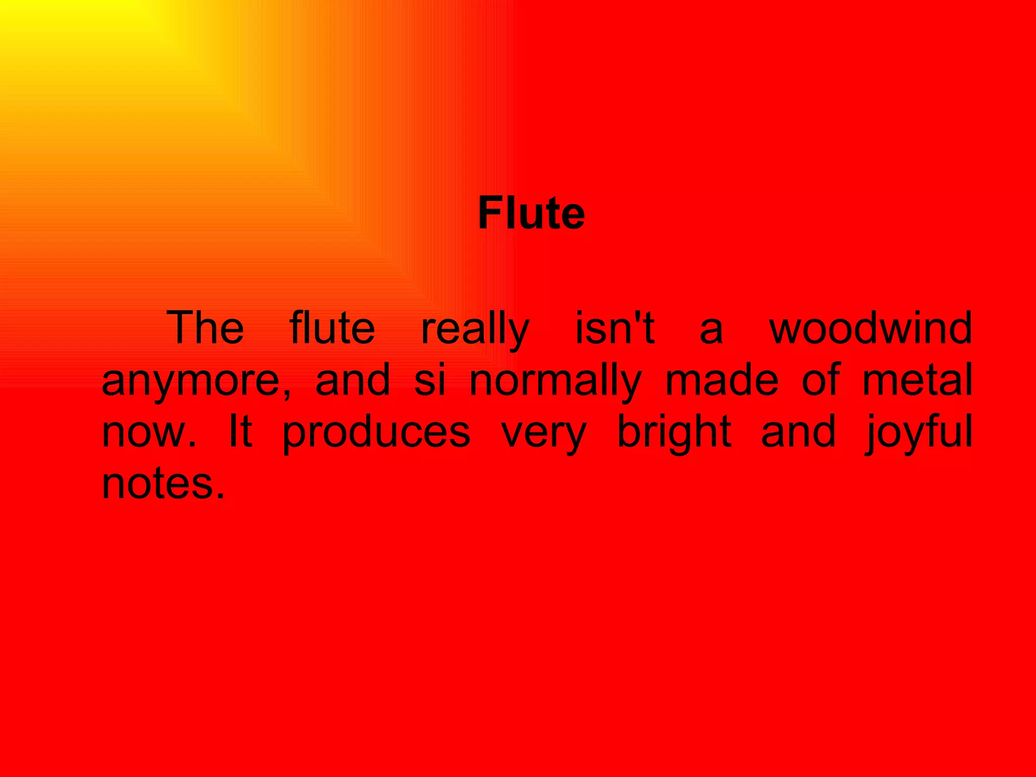 Flute The flute really isn't a woodwind anymore, and si normally made of metal now. It produces very bright and joyful notes.  