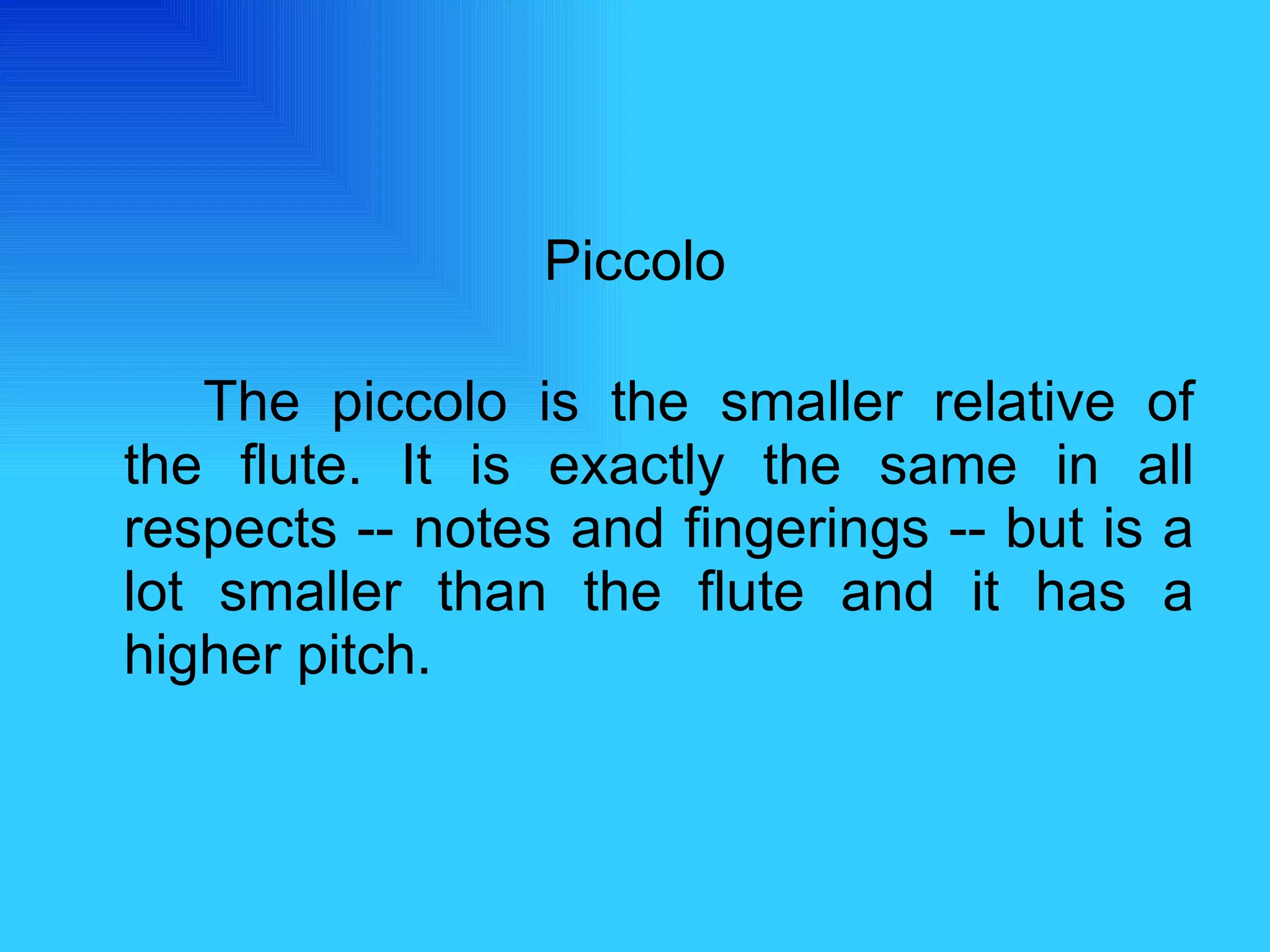 Piccolo The piccolo is the smaller relative of the flute. It is exactly the same in all respects -- notes and fingerings -- but is a lot smaller than the flute and it has a higher pitch.  