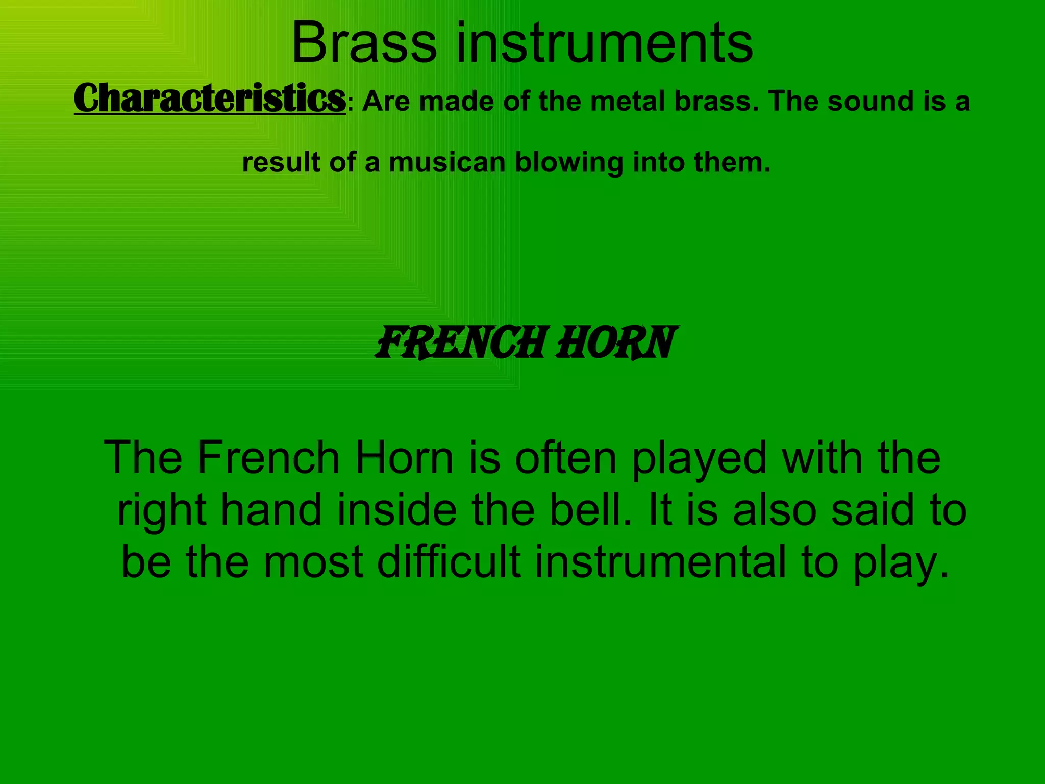 Brass instruments Characteristics :  Are made of the metal brass. The sound is a result of a musican blowing into them.   French Horn The French Horn is often played with the right hand inside the bell. It is also said to be the most difficult instrumental to play.  