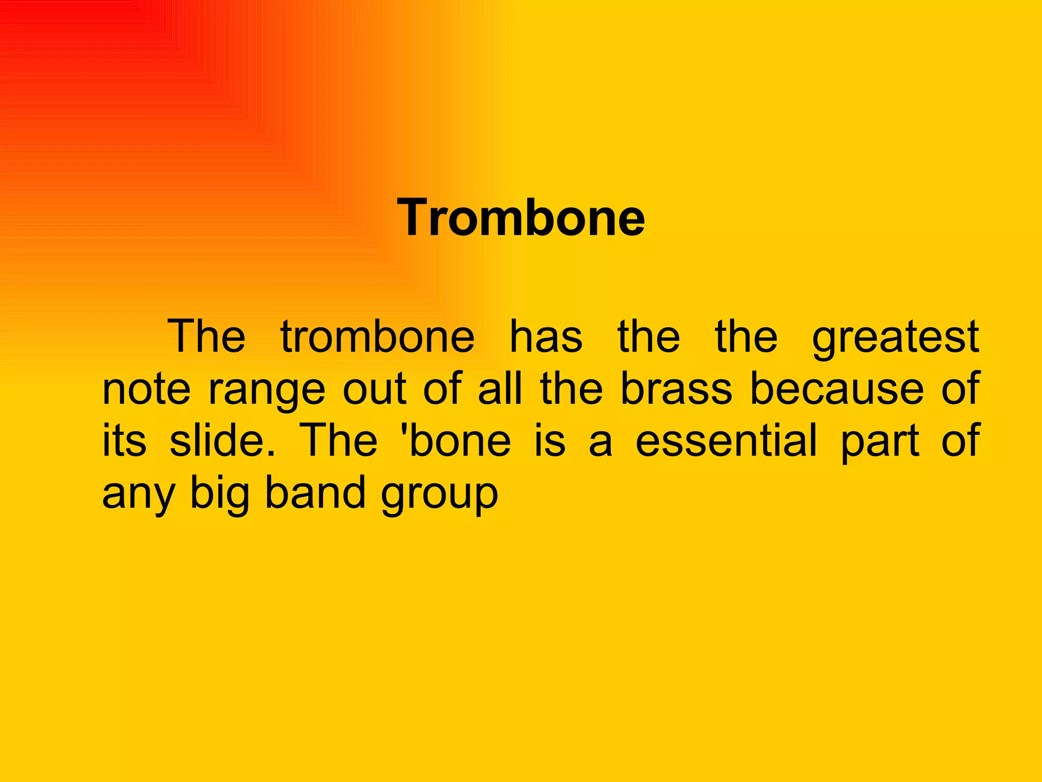 Trombone The trombone has the the greatest note range out of all the brass because of its slide. The 'bone is a essential part of any big band group  