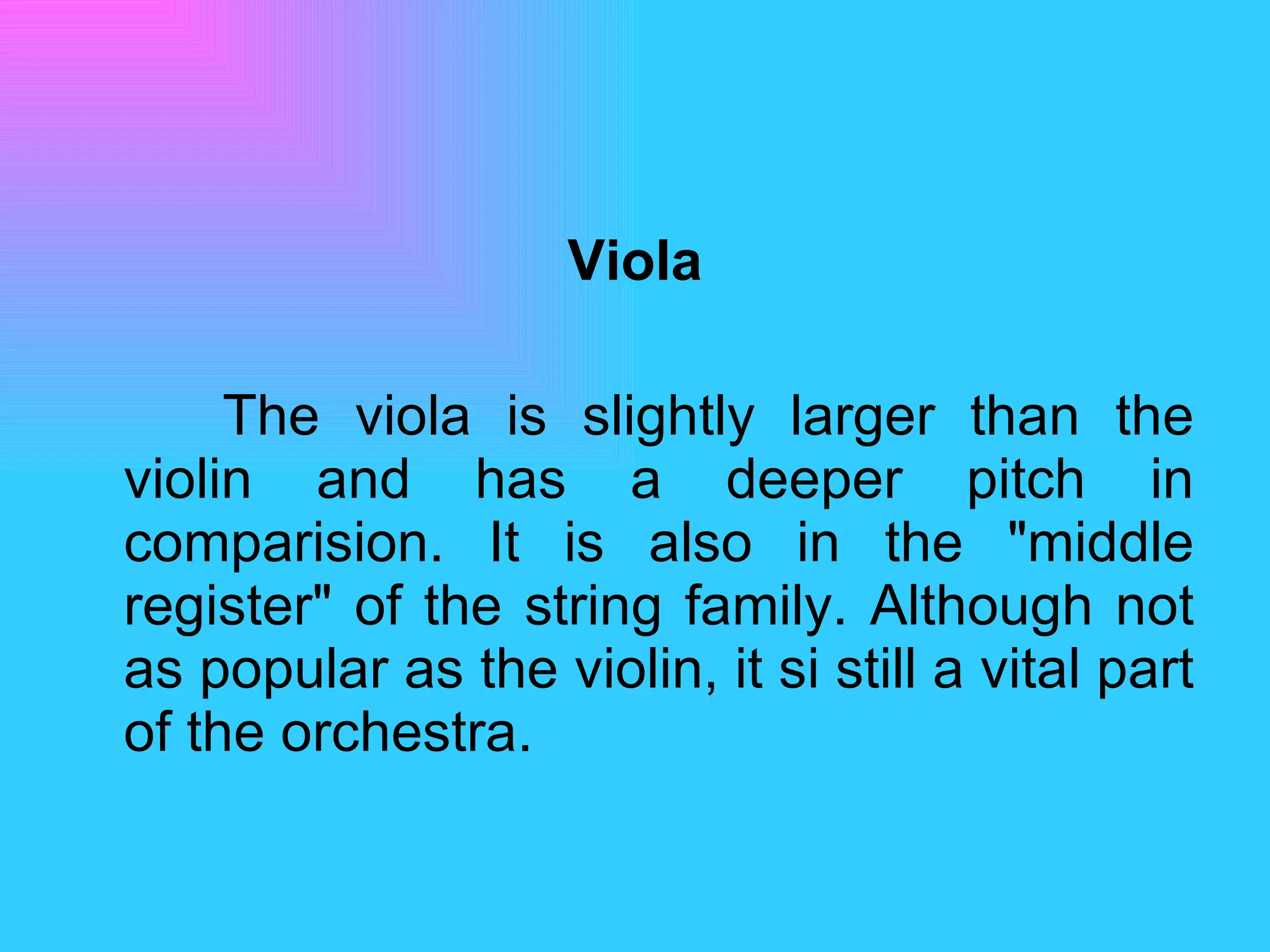 Viola The viola is slightly larger than the violin and has a deeper pitch in comparision. It is also in the "middle register" of the string family. Although not as popular as the violin, it si still a vital part of the orchestra.  