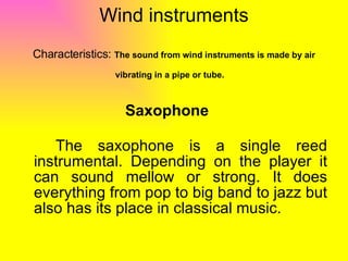 Wind instruments   Characteristics:  The sound from wind instruments is made by air vibrating in a pipe or tube.   Saxophone The saxophone is a single reed instrumental. Depending on the player it can sound mellow or strong. It does everything from pop to big band to jazz but also has its place in classical music.  