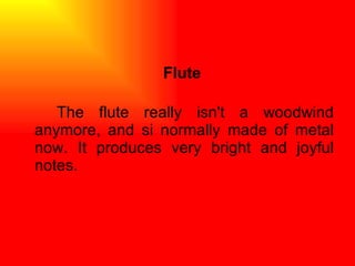 Flute The flute really isn't a woodwind anymore, and si normally made of metal now. It produces very bright and joyful notes.  