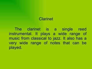 Clarinet The clarinet is a single reed instrumental. It plays a wide range of music from classical to jazz. It also has a very wide range of notes that can be played.  