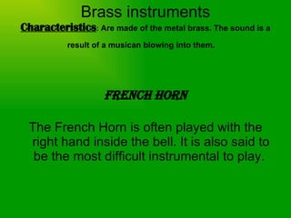 Brass instruments Characteristics :  Are made of the metal brass. The sound is a result of a musican blowing into them.   French Horn The French Horn is often played with the right hand inside the bell. It is also said to be the most difficult instrumental to play.  