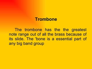 Trombone The trombone has the the greatest note range out of all the brass because of its slide. The 'bone is a essential part of any big band group  
