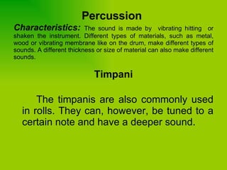Percussion   Characteristics:  The sound is made by  vibrating hitting  or shaken the instrument. Different types of materials, such as metal, wood or vibrating membrane like on the drum, make different types of sounds. A different thickness or size of material can also make different sounds. Timpani The timpanis are also commonly used in rolls. They can, however, be tuned to a certain note and have a deeper sound.  