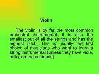 Violin The violin is by far the most common orchestral instrumental. It is also the smallest out of all the strings and has the highest pitch. This is usually the first choice of musicians who want to learn a string instrumental (unless they have viola, cello, ora bass friends).  