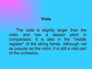 Viola The viola is slightly larger than the violin and has a deeper pitch in comparision. It is also in the "middle register" of the string family. Although not as popular as the violin, it si still a vital part of the orchestra.  