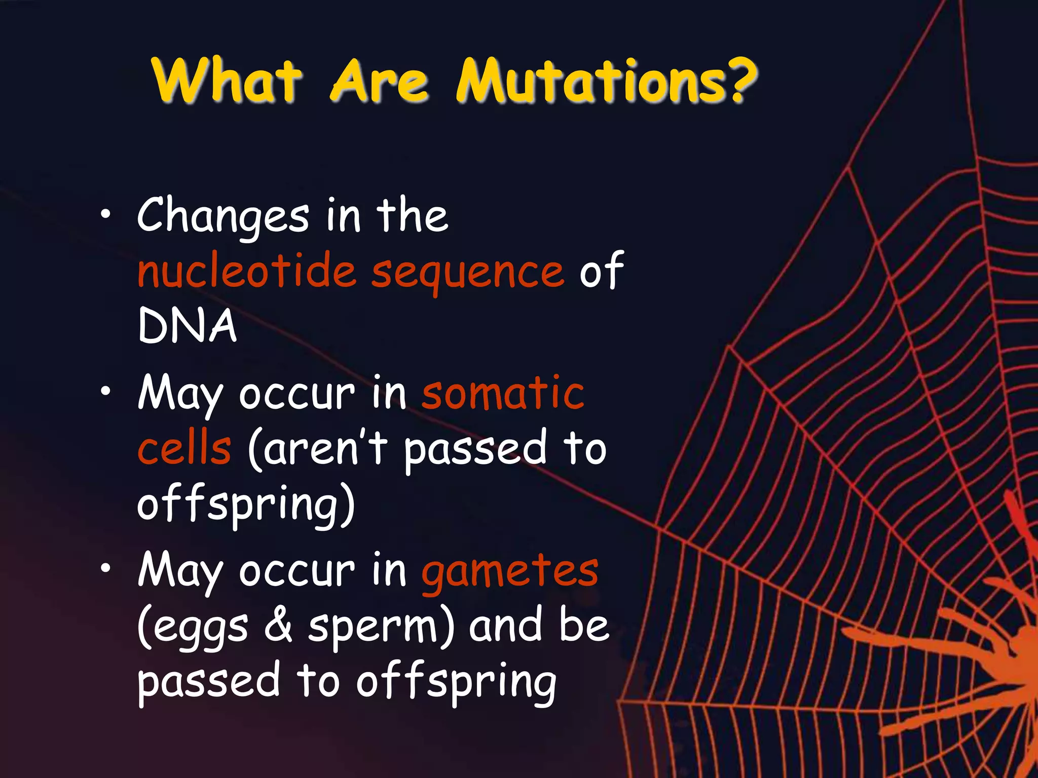 What Are Mutations?
• Changes in the
nucleotide sequence of
DNA
• May occur in somatic
cells (aren’t passed to
offspring)
• May occur in gametes
(eggs & sperm) and be
passed to offspring
 