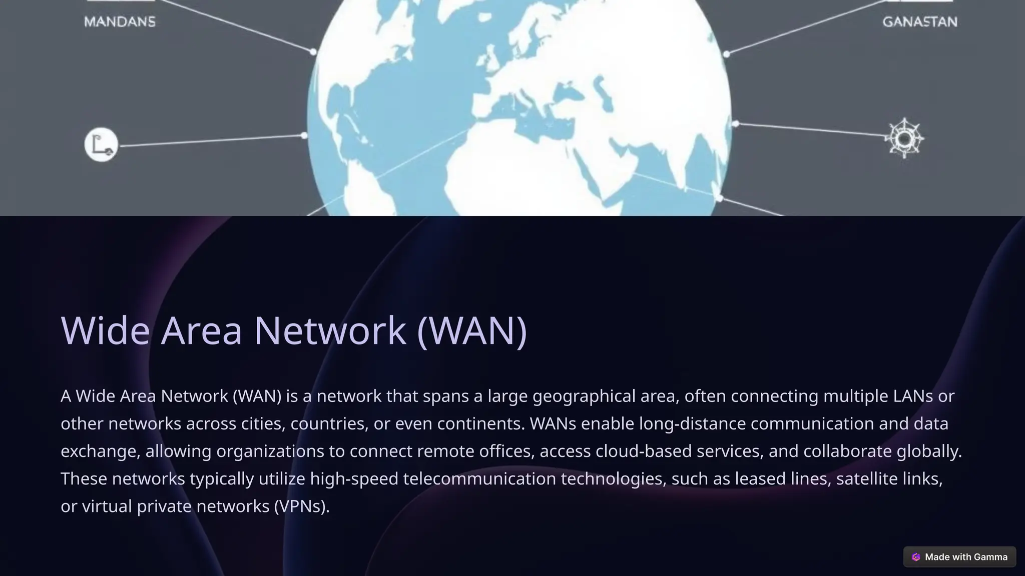 Wide Area Network (WAN)
A Wide Area Network (WAN) is a network that spans a large geographical area, often connecting multiple LANs or
other networks across cities, countries, or even continents. WANs enable long-distance communication and data
exchange, allowing organizations to connect remote offices, access cloud-based services, and collaborate globally.
These networks typically utilize high-speed telecommunication technologies, such as leased lines, satellite links,
or virtual private networks (VPNs).
 