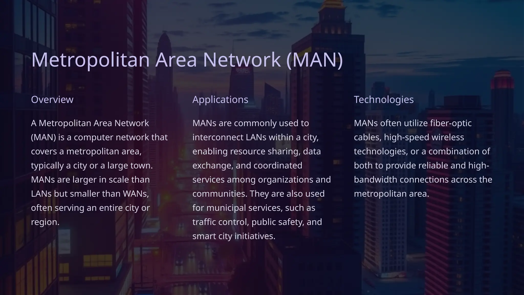Metropolitan Area Network (MAN)
Overview
A Metropolitan Area Network
(MAN) is a computer network that
covers a metropolitan area,
typically a city or a large town.
MANs are larger in scale than
LANs but smaller than WANs,
often serving an entire city or
region.
Applications
MANs are commonly used to
interconnect LANs within a city,
enabling resource sharing, data
exchange, and coordinated
services among organizations and
communities. They are also used
for municipal services, such as
traffic control, public safety, and
smart city initiatives.
Technologies
MANs often utilize fiber-optic
cables, high-speed wireless
technologies, or a combination of
both to provide reliable and high-
bandwidth connections across the
metropolitan area.
 