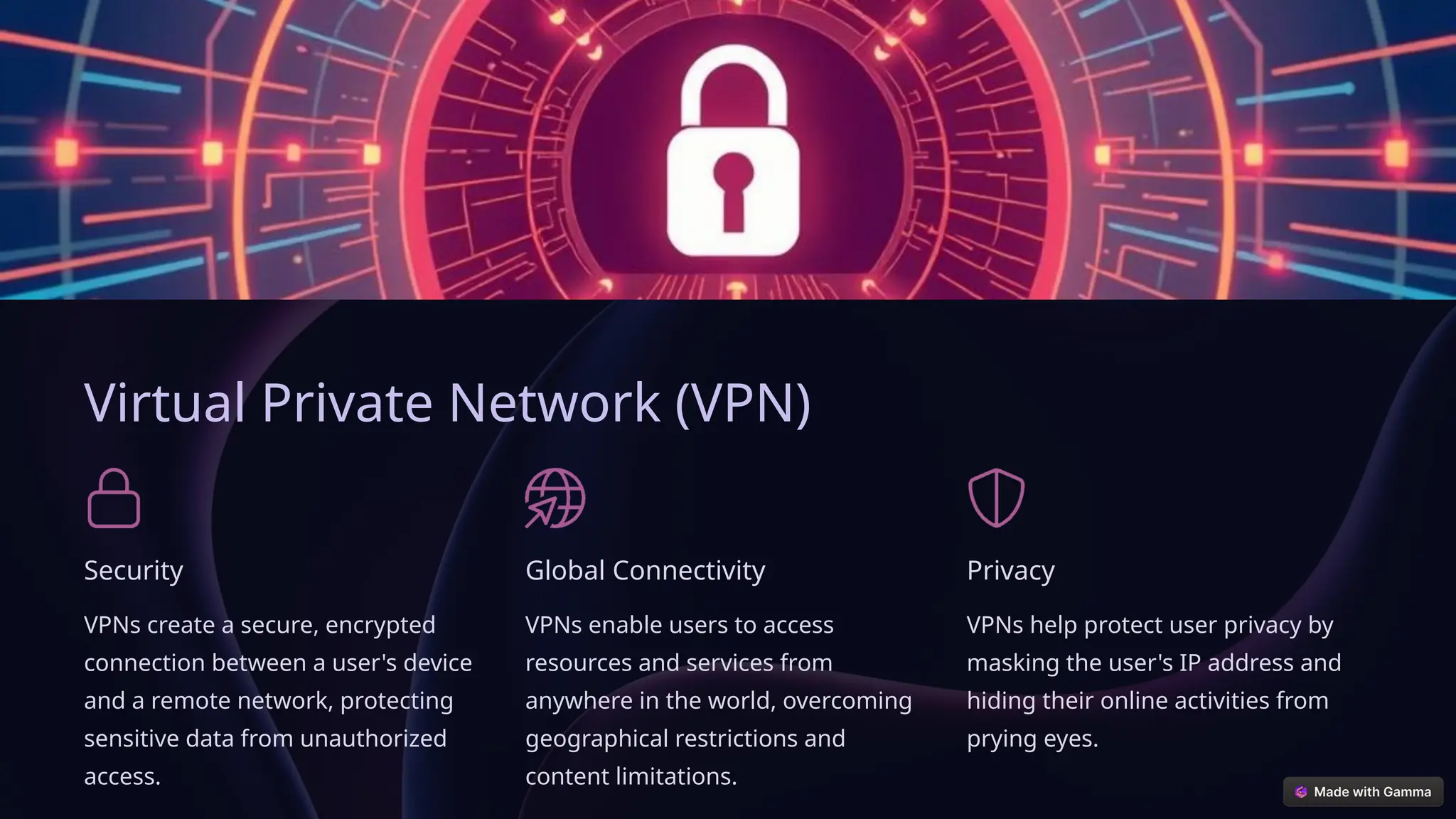 Virtual Private Network (VPN)
Security
VPNs create a secure, encrypted
connection between a user's device
and a remote network, protecting
sensitive data from unauthorized
access.
Global Connectivity
VPNs enable users to access
resources and services from
anywhere in the world, overcoming
geographical restrictions and
content limitations.
Privacy
VPNs help protect user privacy by
masking the user's IP address and
hiding their online activities from
prying eyes.
 