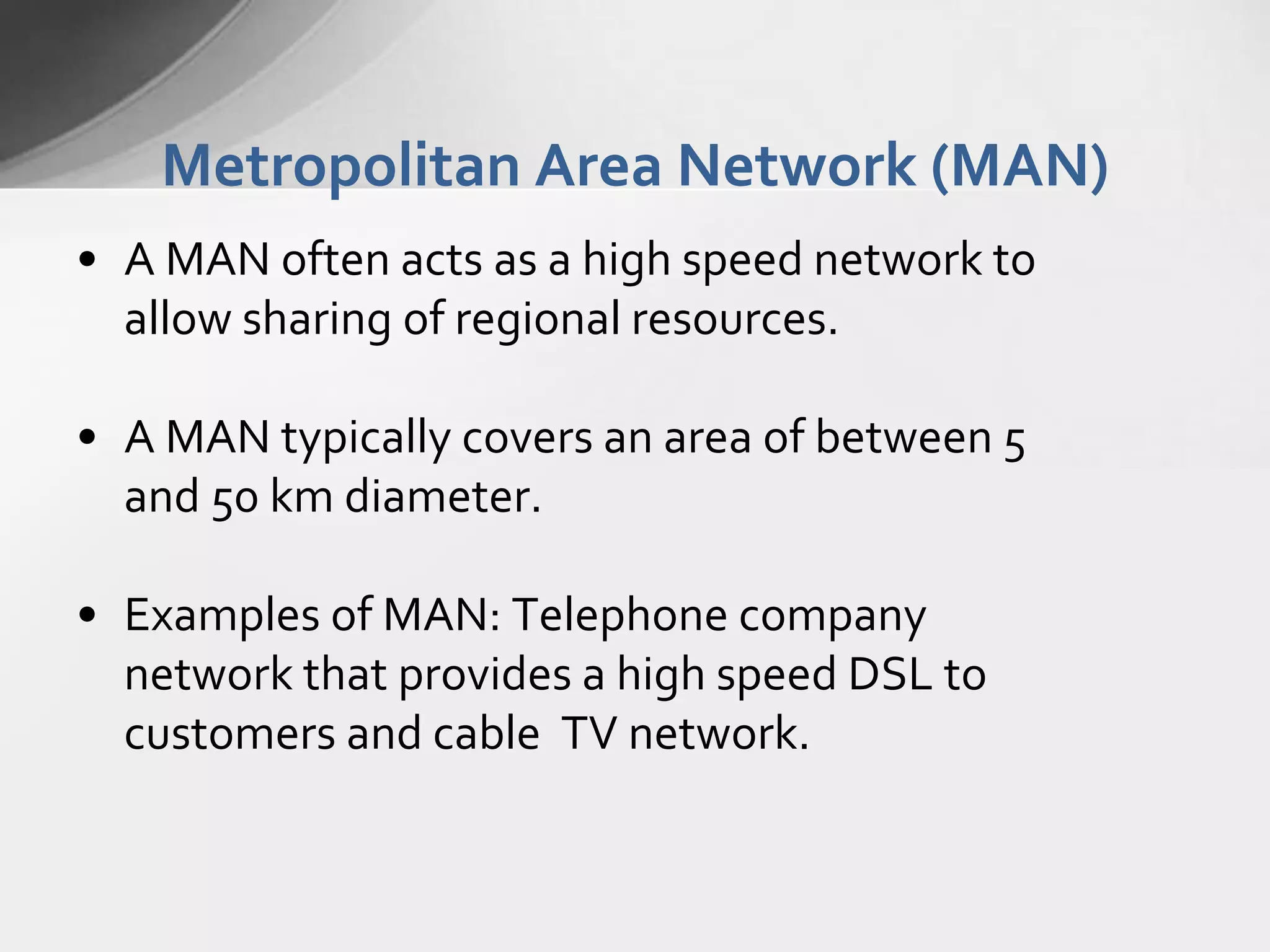 Metropolitan Area Network (MAN)
• A MAN often acts as a high speed network to
allow sharing of regional resources.
• A MAN typically covers an area of between 5
and 50 km diameter.
• Examples of MAN: Telephone company
network that provides a high speed DSL to
customers and cable TV network.

 