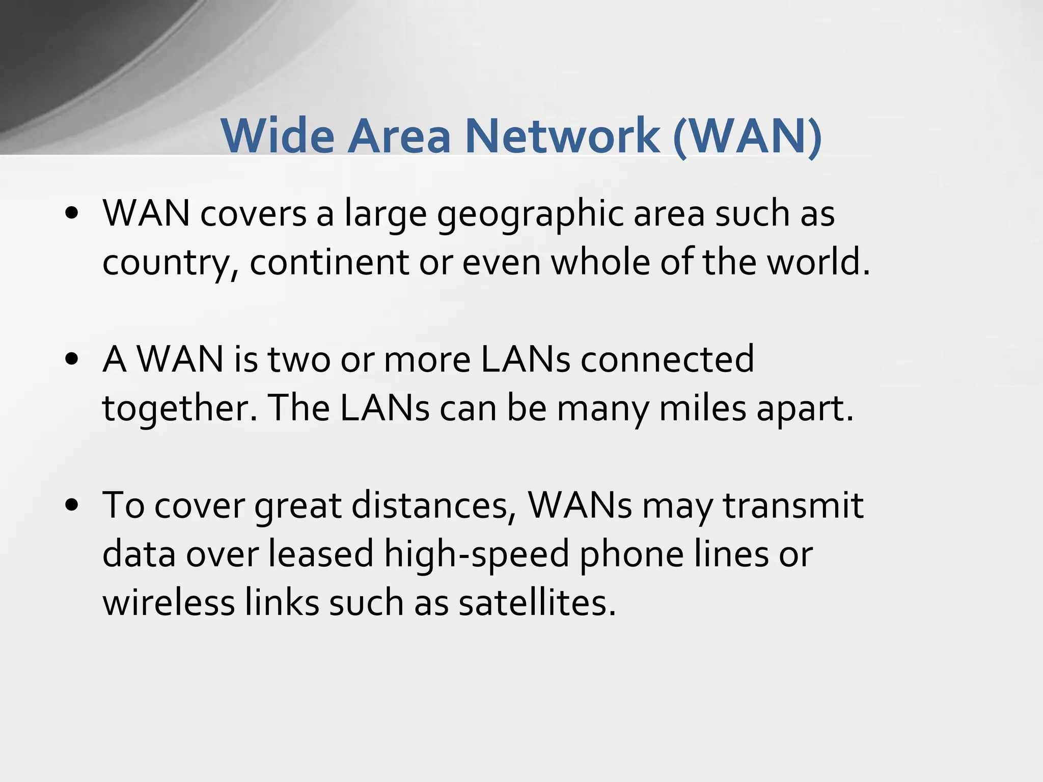 Wide Area Network (WAN)
• WAN covers a large geographic area such as
country, continent or even whole of the world.
• A WAN is two or more LANs connected
together. The LANs can be many miles apart.
• To cover great distances, WANs may transmit
data over leased high-speed phone lines or
wireless links such as satellites.

 