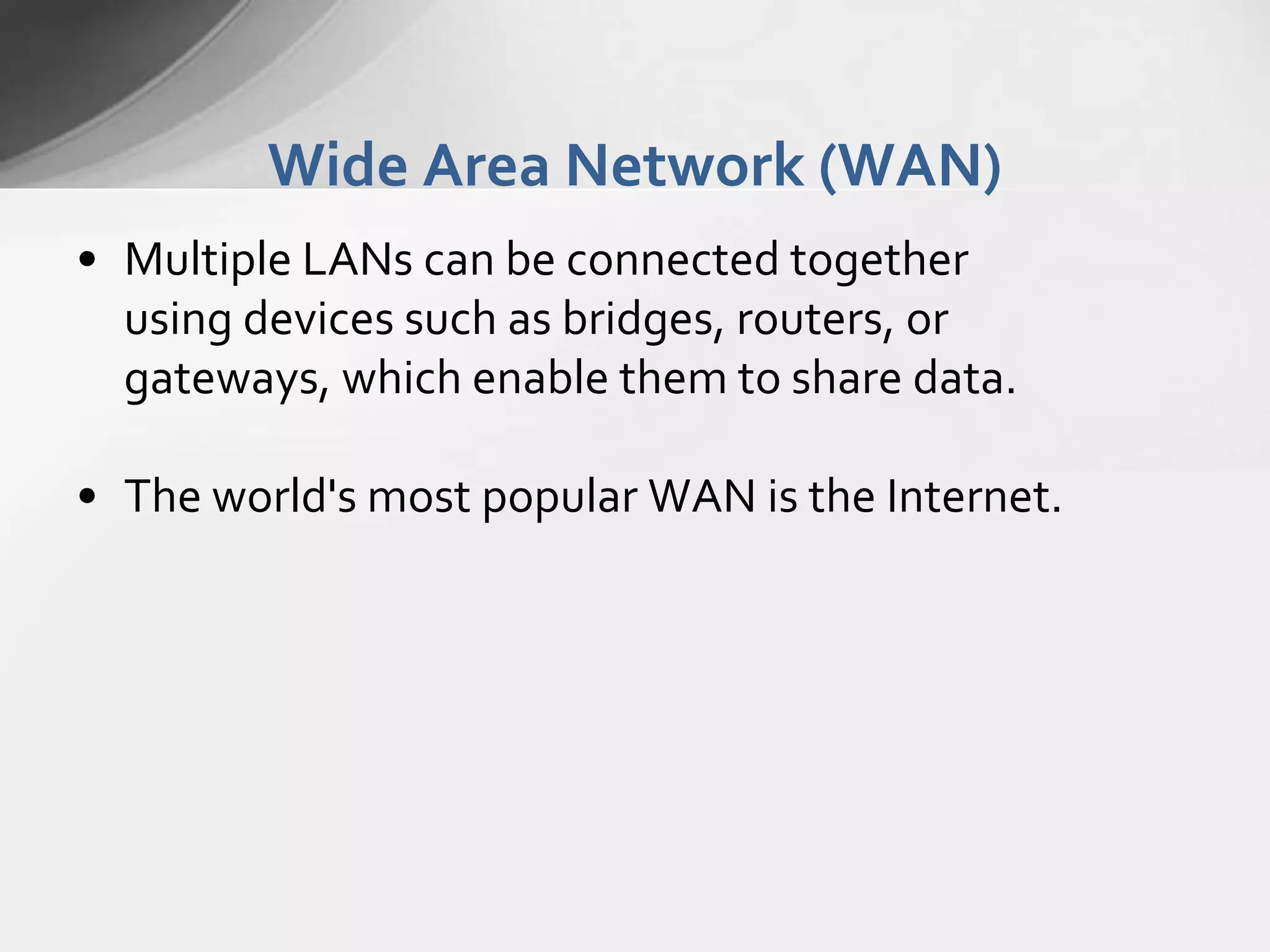 Wide Area Network (WAN)
• Multiple LANs can be connected together
using devices such as bridges, routers, or
gateways, which enable them to share data.
• The world's most popular WAN is the Internet.

 