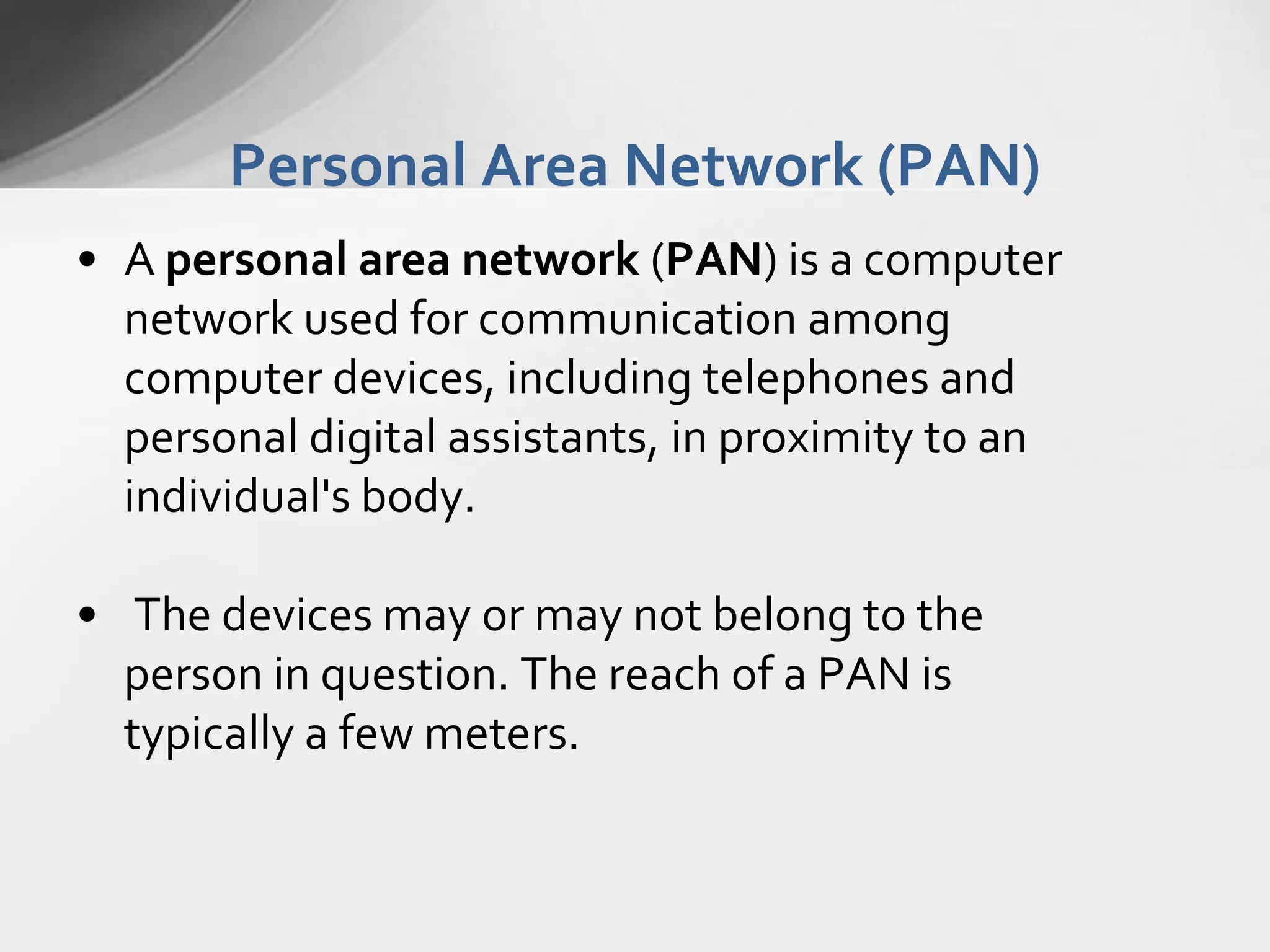 Personal Area Network (PAN)
• A personal area network (PAN) is a computer
network used for communication among
computer devices, including telephones and
personal digital assistants, in proximity to an
individual's body.
• The devices may or may not belong to the
person in question. The reach of a PAN is
typically a few meters.

 