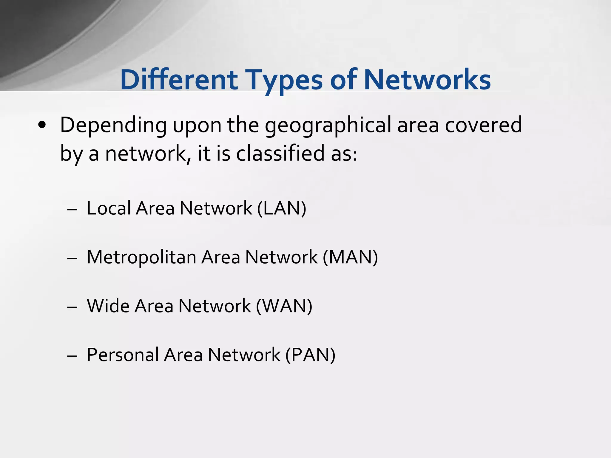 Different Types of Networks
• Depending upon the geographical area covered
by a network, it is classified as:
– Local Area Network (LAN)

– Metropolitan Area Network (MAN)
– Wide Area Network (WAN)

– Personal Area Network (PAN)

 