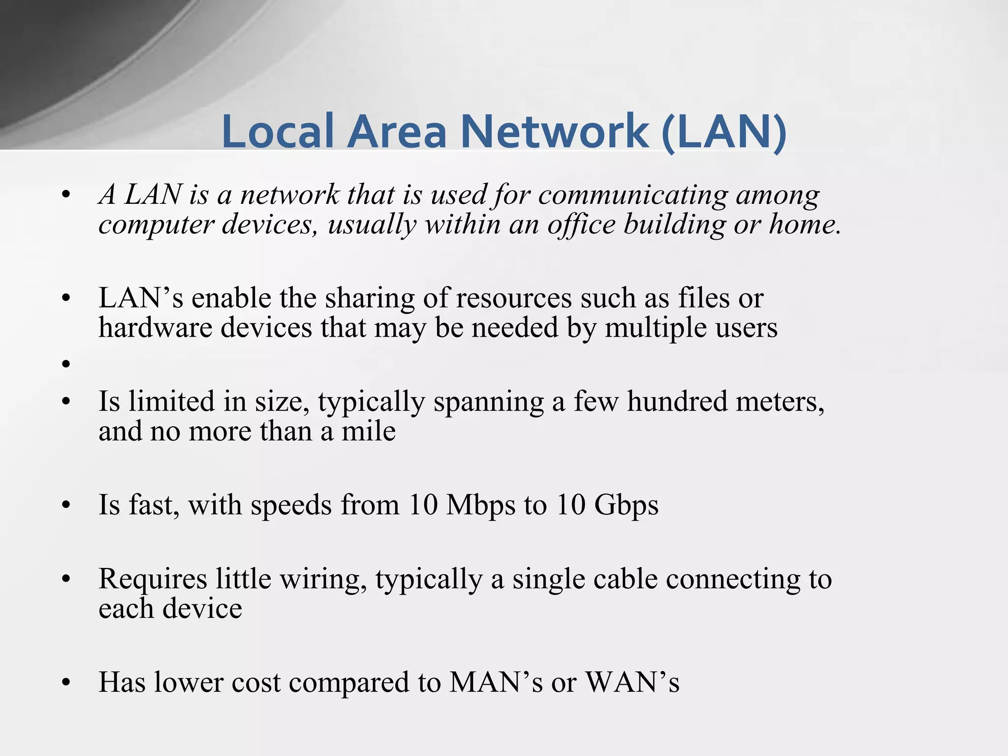 Local Area Network (LAN)
• A LAN is a network that is used for communicating among
computer devices, usually within an office building or home.
• LAN’s enable the sharing of resources such as files or
hardware devices that may be needed by multiple users
•
• Is limited in size, typically spanning a few hundred meters,
and no more than a mile
• Is fast, with speeds from 10 Mbps to 10 Gbps

• Requires little wiring, typically a single cable connecting to
each device
• Has lower cost compared to MAN’s or WAN’s

 
