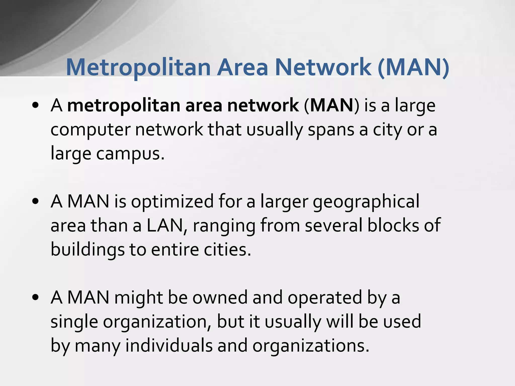 Metropolitan Area Network (MAN)
• A metropolitan area network (MAN) is a large
computer network that usually spans a city or a
large campus.
• A MAN is optimized for a larger geographical
area than a LAN, ranging from several blocks of
buildings to entire cities.

• A MAN might be owned and operated by a
single organization, but it usually will be used
by many individuals and organizations.

 