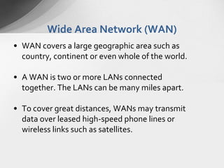Wide Area Network (WAN)
• WAN covers a large geographic area such as
country, continent or even whole of the world.
• A WAN is two or more LANs connected
together. The LANs can be many miles apart.
• To cover great distances, WANs may transmit
data over leased high-speed phone lines or
wireless links such as satellites.

 
