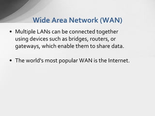Wide Area Network (WAN)
• Multiple LANs can be connected together
using devices such as bridges, routers, or
gateways, which enable them to share data.
• The world's most popular WAN is the Internet.

 