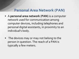 Personal Area Network (PAN)
• A personal area network (PAN) is a computer
network used for communication among
computer devices, including telephones and
personal digital assistants, in proximity to an
individual's body.
• The devices may or may not belong to the
person in question. The reach of a PAN is
typically a few meters.

 