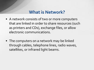 What is Network?
• A network consists of two or more computers
that are linked in order to share resources (such
as printers and CDs), exchange files, or allow
electronic communications.
• The computers on a network may be linked
through cables, telephone lines, radio waves,
satellites, or infrared light beams.

 
