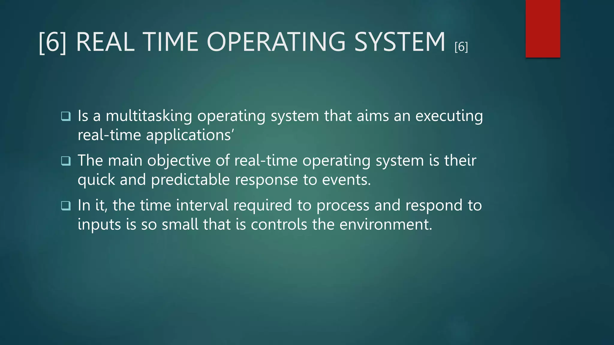 [6] REAL TIME OPERATING SYSTEM [6]
 Is a multitasking operating system that aims an executing
real-time applications’
 The main objective of real-time operating system is their
quick and predictable response to events.
 In it, the time interval required to process and respond to
inputs is so small that is controls the environment.
 