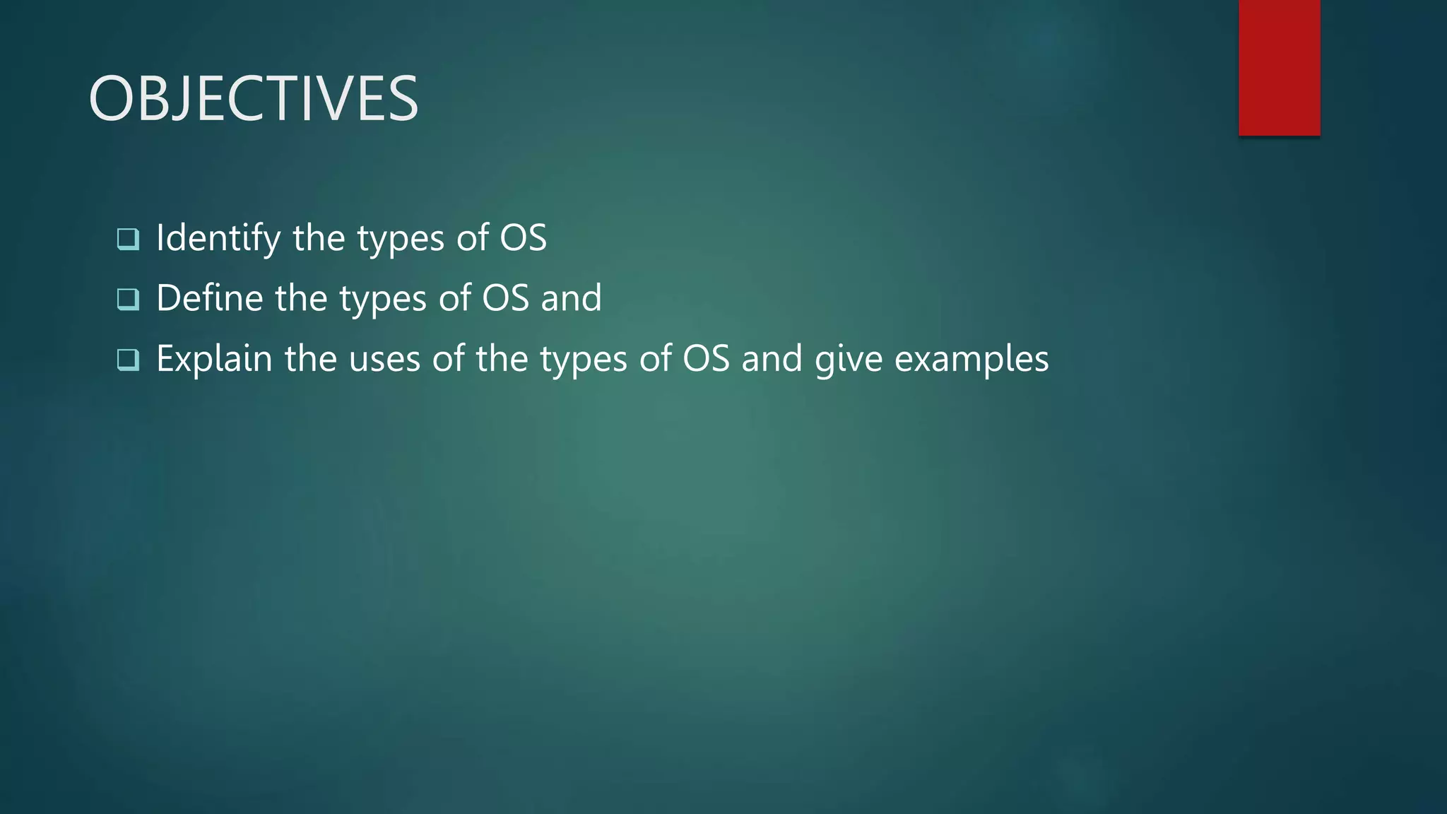 OBJECTIVES
 Identify the types of OS
 Define the types of OS and
 Explain the uses of the types of OS and give examples
 