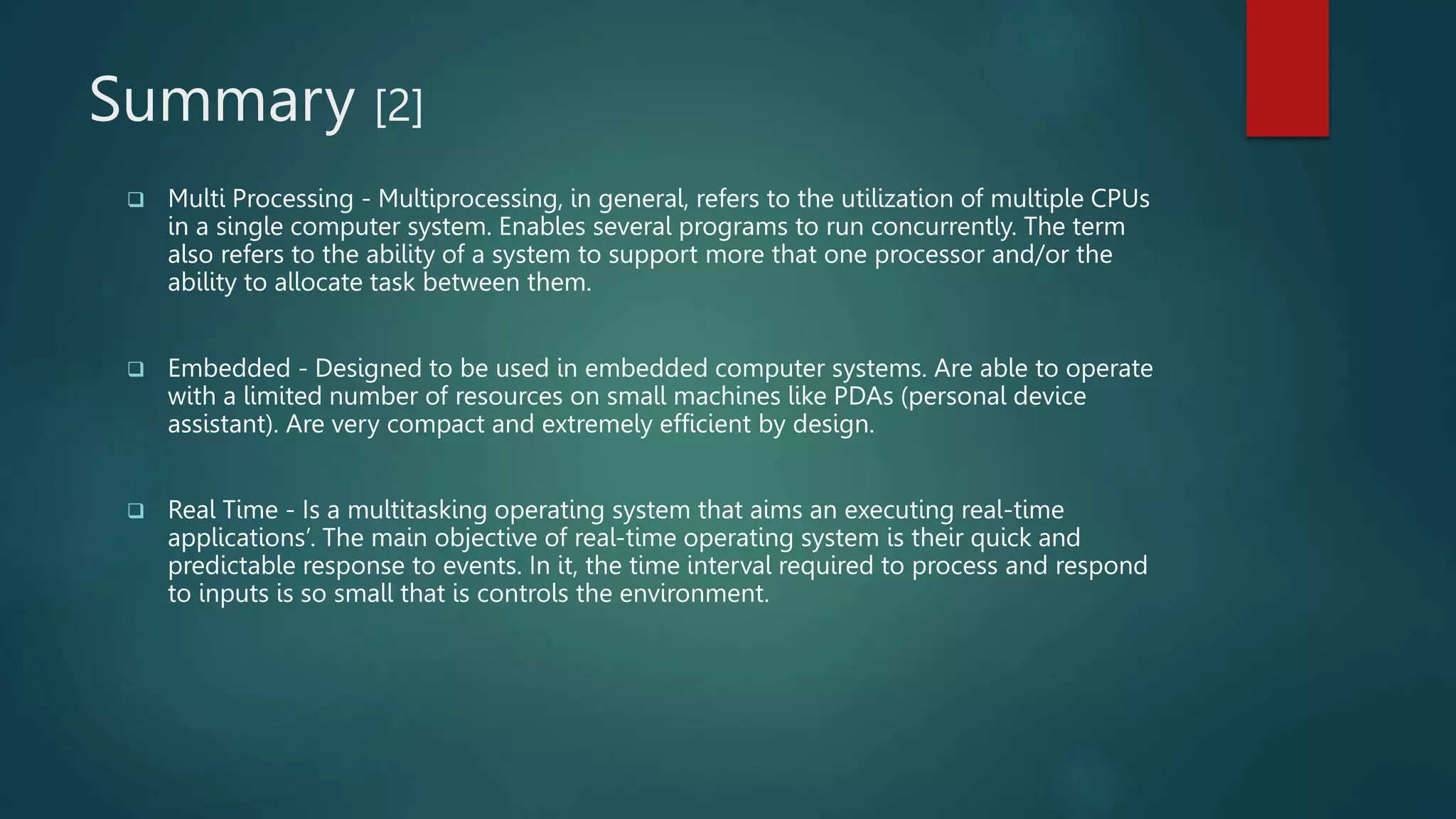 Summary [2]
 Multi Processing - Multiprocessing, in general, refers to the utilization of multiple CPUs
in a single computer system. Enables several programs to run concurrently. The term
also refers to the ability of a system to support more that one processor and/or the
ability to allocate task between them.
 Embedded - Designed to be used in embedded computer systems. Are able to operate
with a limited number of resources on small machines like PDAs (personal device
assistant). Are very compact and extremely efficient by design.
 Real Time - Is a multitasking operating system that aims an executing real-time
applications’. The main objective of real-time operating system is their quick and
predictable response to events. In it, the time interval required to process and respond
to inputs is so small that is controls the environment.
 
