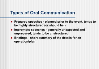 Types of Oral Communication
 Prepared speeches - planned prior to the event, tends to
be highly structured (or should be!)
 Impromptu speeches - generally unexpected and
unprepared, tends to be unstructured
 Briefings - short summary of the details for an
operation/plan
 